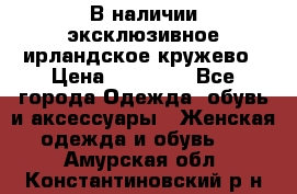 В наличии эксклюзивное ирландское кружево › Цена ­ 38 000 - Все города Одежда, обувь и аксессуары » Женская одежда и обувь   . Амурская обл.,Константиновский р-н